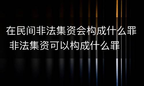 在民间非法集资会构成什么罪 非法集资可以构成什么罪