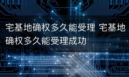 宅基地确权多久能受理 宅基地确权多久能受理成功