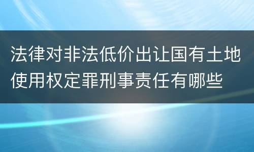法律对非法低价出让国有土地使用权定罪刑事责任有哪些