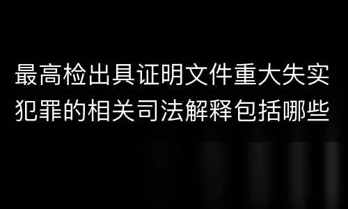 最高检出具证明文件重大失实犯罪的相关司法解释包括哪些主要规定