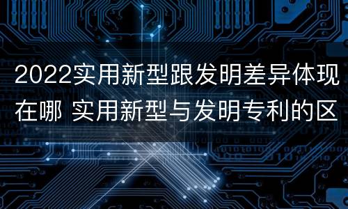 2022实用新型跟发明差异体现在哪 实用新型与发明专利的区别有哪些