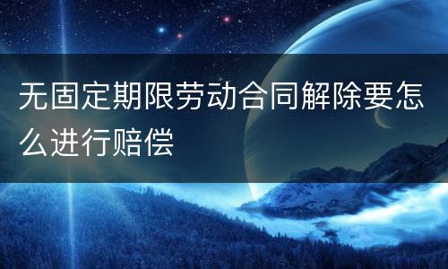 无固定期限劳动合同解除要怎么进行赔偿