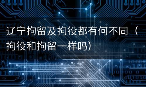 辽宁拘留及拘役都有何不同（拘役和拘留一样吗）