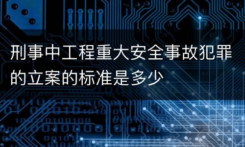 刑事中工程重大安全事故犯罪的立案的标准是多少