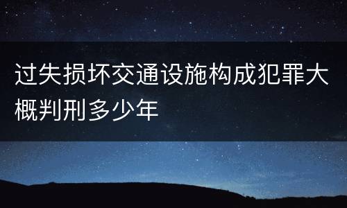 过失损坏交通设施构成犯罪大概判刑多少年