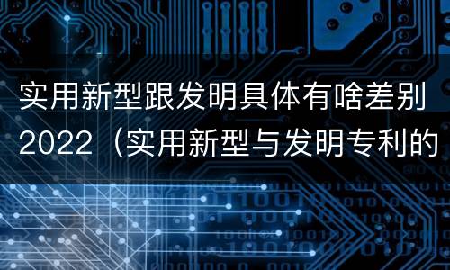 实用新型跟发明具体有啥差别2022（实用新型与发明专利的区别有哪些）