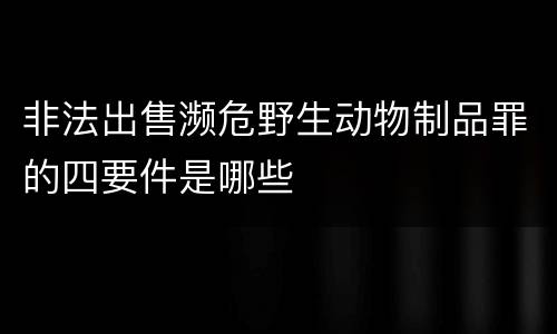 非法出售濒危野生动物制品罪的四要件是哪些