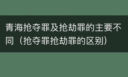 青海抢夺罪及抢劫罪的主要不同（抢夺罪抢劫罪的区别）