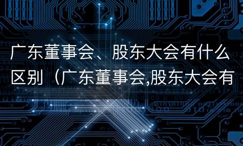 广东董事会、股东大会有什么区别（广东董事会,股东大会有什么区别和联系）