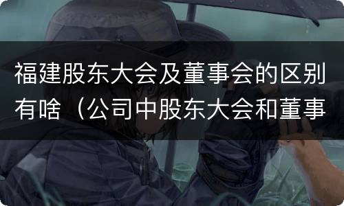 福建股东大会及董事会的区别有啥（公司中股东大会和董事会是什么关系）