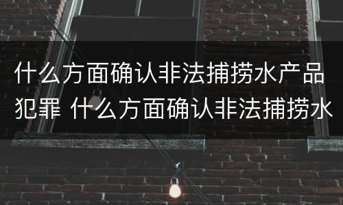 什么方面确认非法捕捞水产品犯罪 什么方面确认非法捕捞水产品犯罪案件