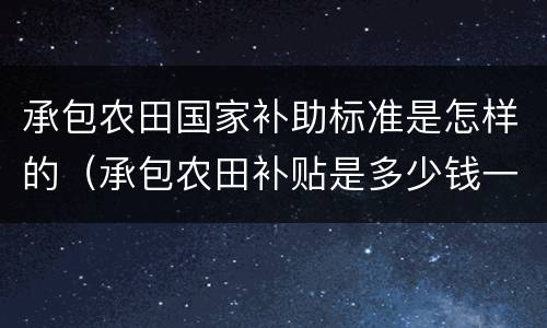 承包农田国家补助标准是怎样的（承包农田补贴是多少钱一亩）