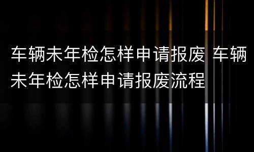 车辆未年检怎样申请报废 车辆未年检怎样申请报废流程