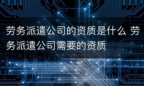 劳务派遣公司的资质是什么 劳务派遣公司需要的资质