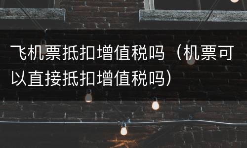 飞机票抵扣增值税吗（机票可以直接抵扣增值税吗）