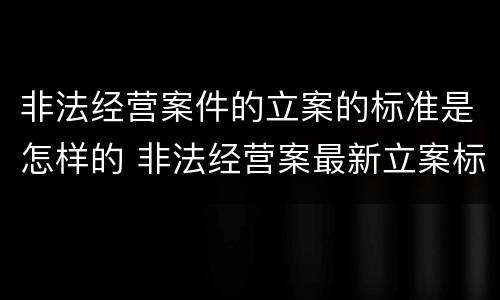 非法经营案件的立案的标准是怎样的 非法经营案最新立案标准和量刑
