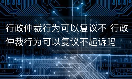 行政仲裁行为可以复议不 行政仲裁行为可以复议不起诉吗