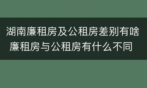 湖南廉租房及公租房差别有啥 廉租房与公租房有什么不同