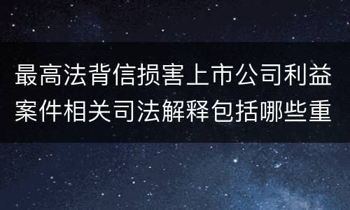 最高法背信损害上市公司利益案件相关司法解释包括哪些重要内容