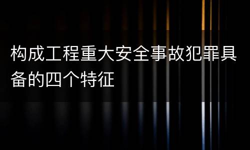 构成工程重大安全事故犯罪具备的四个特征