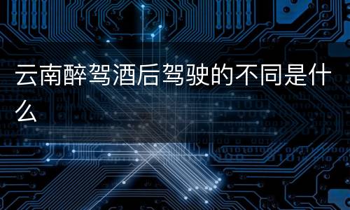 云南醉驾酒后驾驶的不同是什么