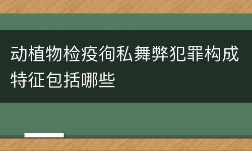 动植物检疫徇私舞弊犯罪构成特征包括哪些