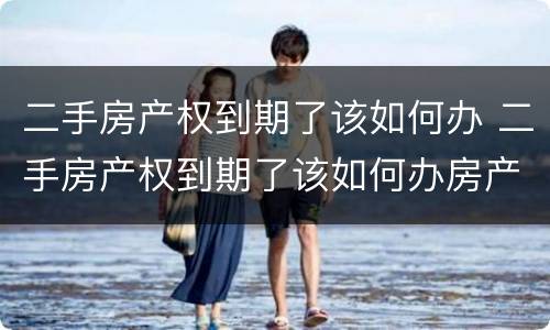 二手房产权到期了该如何办 二手房产权到期了该如何办房产证