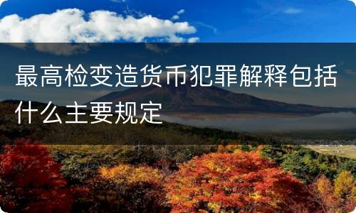最高检变造货币犯罪解释包括什么主要规定
