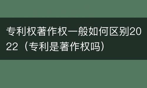 专利权著作权一般如何区别2022（专利是著作权吗）