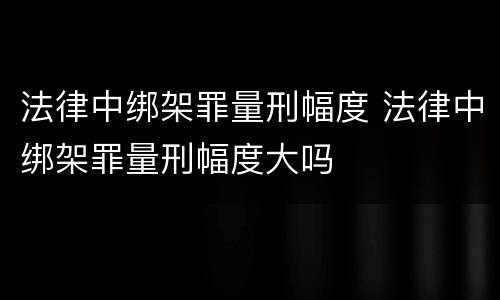法律中绑架罪量刑幅度 法律中绑架罪量刑幅度大吗