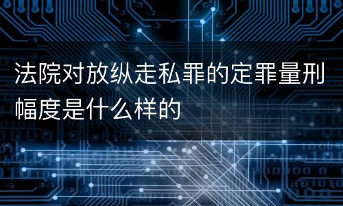 法院对放纵走私罪的定罪量刑幅度是什么样的
