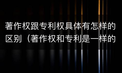 著作权跟专利权具体有怎样的区别（著作权和专利是一样的吗）