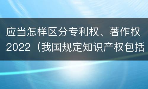 应当怎样区分专利权、著作权2022（我国规定知识产权包括著作权专利权）