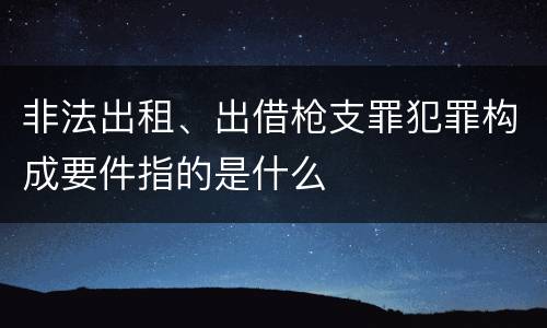 非法出租、出借枪支罪犯罪构成要件指的是什么