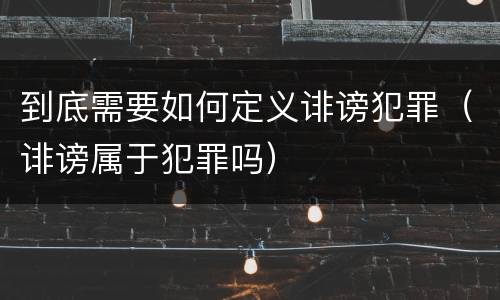 到底需要如何定义诽谤犯罪（诽谤属于犯罪吗）