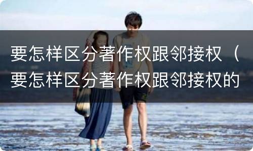 要怎样区分著作权跟邻接权（要怎样区分著作权跟邻接权的区别）