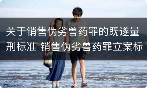 关于销售伪劣兽药罪的既遂量刑标准 销售伪劣兽药罪立案标准