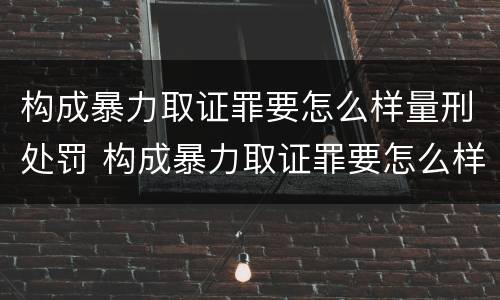 构成暴力取证罪要怎么样量刑处罚 构成暴力取证罪要怎么样量刑处罚