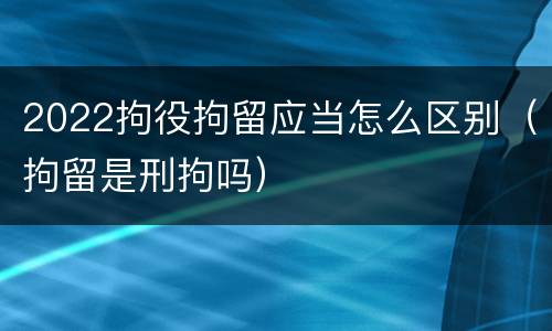 2022拘役拘留应当怎么区别（拘留是刑拘吗）