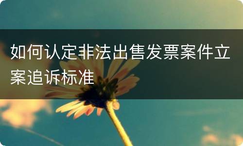 如何认定非法出售发票案件立案追诉标准