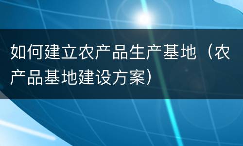 如何建立农产品生产基地（农产品基地建设方案）