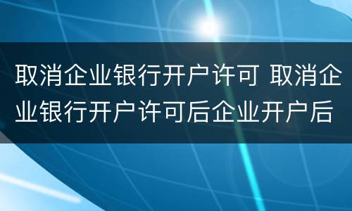 取消企业银行开户许可 取消企业银行开户许可后企业开户后账户的生效日为