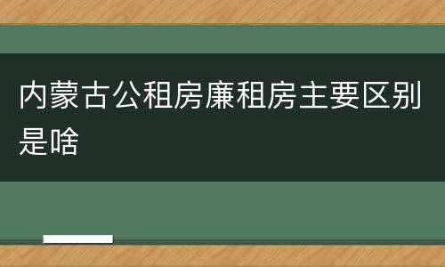 内蒙古公租房廉租房主要区别是啥