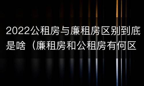 2022公租房与廉租房区别到底是啥（廉租房和公租房有何区别）