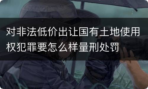 对非法低价出让国有土地使用权犯罪要怎么样量刑处罚
