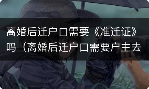 离婚后迁户口需要《准迁证》吗（离婚后迁户口需要户主去办理吗）
