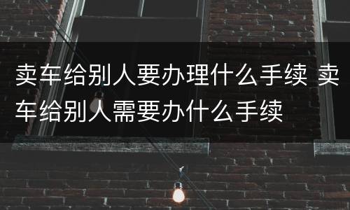 卖车给别人要办理什么手续 卖车给别人需要办什么手续