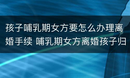 孩子哺乳期女方要怎么办理离婚手续 哺乳期女方离婚孩子归谁抚养