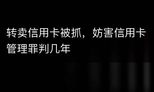 转卖信用卡被抓，妨害信用卡管理罪判几年