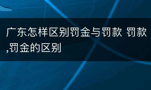 广东怎样区别罚金与罚款 罚款,罚金的区别